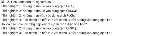 Tiến hành bốn thí nghiệm sau: 
- Thí nghiệm 1: Nhúng thanh Fe vào dung dịch FeCl_3; 
- Thí nghiệm 2: Nhúng thanh Fe vào dung dịch CuSO4; 
- Thí nghiệm 3: Nhúng thanh Cu vào dung dịch FeCl; 
- Thí nghiệm 4: Cho thanh Fe tiếp xúc với thanh Cu rồi nhúng vào dung dịch HCI. 
Hỏi có bao nhiêu trường hợp xáy ra sự ăn mòn điện hóa học? 
- Thí nghiệm 2: Nhúng thanh Fe vào dung dịch CuSO4; 
- Thí nghiệm 4: Cho thanh Fe tiếp xúc với thanh Cu rồi nhúng vào dung dịch HCl.