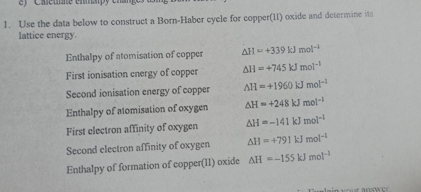 ' ' Calcuiate enthaipy change
1. Use the data below to construct a Born-Haber cycle for copper(II) oxide and determine its
lattice energy.
Enthalpy of atomisation of copper
△ H=+339kJmol^(-1)
First ionisation energy of copper
△ H=+745kJmol^(-1)
Second ionisation energy of copper
△ H=+1960kJmol^(-1)
Enthalpy of atomisation of oxygen
△ H=+248kJmol^(-1)
△ H=-141kJmol^(-1)
First electron affinity of oxygen
△ H=+791kJmol^(-1)
Second electron affinity of oxygen
Enthalpy of formation of copper(II) oxide △ H=-155kJmol^(-1)
in your answer .