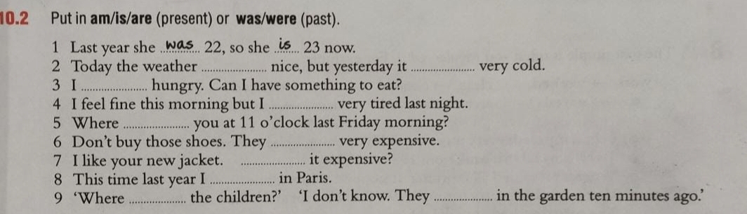 10.2 Put in am/is/are (present) or was/were (past). 
1 Last year she ...a.. 22, so she .._ ... 23 now. 
2 Today the weather _nice, but yesterday it _very cold. 
3 I _hungry. Can I have something to eat? 
4 I feel fine this morning but I _very tired last night. 
5 Where _you at 11 o’clock last Friday morning? 
6 Don’t buy those shoes. They _very expensive. 
7 I like your new jacket. _it expensive? 
8 This time last year I _in Paris. 
9‘Where _the children?’ ‘I don’t know. They _in the garden ten minutes ago.’