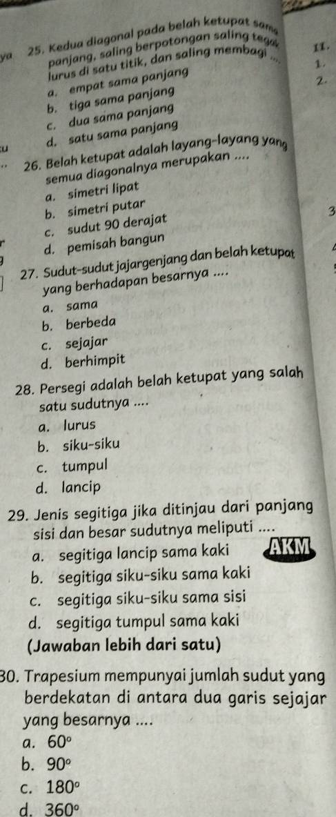 va 25. Kedua diagonal pada belah ketupat sam
panjang, saling berpotongan salin t 
lurus di satu titik, dan saling membagi ... 11.
1.
a. empat sama panjang
2
b. tiga sama panjang
c. dua sama panjang
u d. satu sama panjang
26. Belah ketupat adalah layang-layang yang
semua diagonalnya merupakan ....
a. simetri lipat
b. simetri putar
3
c. sudut 90 derajat
d. pemisah bangun
27. Sudut-sudut jajargenjang dan belah ketupat
yang berhadapan besarnya ....
a. sama
b. berbeda
c. sejajar
d. berhimpit
28. Persegi adalah belah ketupat yang salah
satu sudutnya ....
a. lurus
b. siku-siku
c. tumpul
d. lancip
29. Jenis segitiga jika ditinjau dari panjang
sisi dan besar sudutnya meliputi ....
a. segitiga lancip sama kaki AKM
b. segitiga siku-siku sama kaki
c. segitiga siku-siku sama sisi
d. segitiga tumpul sama kaki
(Jawaban lebih dari satu)
30. Trapesium mempunyai jumlah sudut yang
berdekatan di antara dua garis sejajar
yang besarnya ....
a. 60°
b. 90°
C. 180°
d. 360°