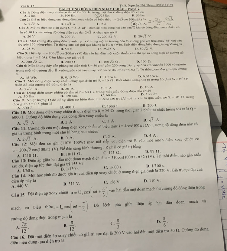 Vật lí 12 ĐAI CươNG DòNG ĐIệN XOAY CHiềU - PART 2  Th.S. Nguyễn Thi Thảo - 0961141139
* Câu 1: Dòng điện xoay chiều có tần số f=50H z. trong một chu ki đòng điện đổi chiếu
A. 2 lân. B. 100 lần C.25 lần D. 50 lần.
Câu 2: Giá trị hiệu dụng của đòng điện xoay chiều có biểu thức i=2sqrt(3)cos 200π (A) là
A. 3sqrt(2)A. B. 2sqrt(3)A. C. 2 A. D. sqrt(6) A.
Câu 3: Một tụ điện có điện dung C=31.8 μF . Điện áp hiệu dụng hai đầu bản tu khi có dòng điện xoay chiều có
tần số 50 Hz và cường độ đòng điện cực đại 2sqrt(2) A chạy qua nó là
A. 20 V. B. 200 V. C. 200sqrt(2)V. D. 20sqrt(2)V.
overline B
Câu 4: Một khung dây quay đều quanh trục xx° vuông góc với trục quay xx°
tốc góc 150 vòng/phút. Từ thông cực đại gửi qua khung là trong một từ trường đều 0. Suất điện động hiệu dụng trong khung là với vận
10/π (Wb)
A. 25 V. B. 50 V. C. 25sqrt(2)V. D. 50sqrt(2)V.
Câu 5: Điện áp u=200sqrt(2)cos (100 π t)(V đặt vào hai đầu một cuộn thuần cảm thì tạo ra dòng điện có cường độ
hiệu dụng I=2(A). Cảm kháng có giá trị là
A. 200sqrt(2)Omega . B. 200 Ω . C. 100sqrt(2)Omega . D. 100 Ω
Câu 6: Một khung dây dẫn phẳng có diện tích S=50cm^2 gồm 250 vòng dây quay đều với vận tốc 3000 vòng/min
trong một từ trường đều overline B vuông góc với trục quay xx' và có độ lớn B=0.02T Từ thông cực đai gữi qua khung
là
A. 15 Wb. B. 0.15 Wb C. 1.5 Wb D. 0.025 Wb.
Câu 7: Một dòng điện xoay chiều chạy qua điện trở R=10Omega. Biết nhiệt lượng toà ra trong 30 phút là 9.10° (3).
Biên độ của cường độ dòng điện là
A. 5sqrt(2)A. B. 20 A C. 5 A D. 10 A 
Câu 8: Dộng điện xoay chiều có tần số f=60Hz ,  trong một giảy dòng điện đối chiều
A. 30 lần B. 120 lần. C. 60 lån. D. 100 lần.
Câu 9: Nhiệt lượng Q do dòng điện có biểu thức i=2cos 120π t(A) toá ra khí đi qua điện trở R=10Omega trong
thời gian t=0,5 phút là C. 1000 J D. 200 J.
A. 600 J. B. 400 J.
Câu 10: Một dòng điện xoay chiều đi qua điện trở R=25Omega trong thời gian 2 phút thì nhiệt lượng toả ra là Q=
6000 J. Cường độ hiệu dụng của dòng điện xoay chiều là
A. sqrt(2)A. B. 2 A . C. 3 A . D. sqrt(3)A.
Câu 11: Cường độ của một dòng điện xoay chiều có biểu thức i=4cos^2100π t (A). Cường độ dòng điện này có
giả trị trung bình trong một chu kì bằng bao nhiêu?
A. 2sqrt(2)A. B. 0 A . C. 2 A . D. 4 A .
Câu 12: Một đèn có ghi (110V-100W ) mắc nối tiếp với điện trở R vào một mạch điện xoay chiều có
u=200sqrt(2) cC s(100π t) (V). Đề đèn sáng bình thường , R phải có giá trị bằng
A. 1210 Ω. B. 10/11Omega 2. C. 121 Ω . D. 99 Ω.
Câu 13: Điện áp giữa hai đầu một đoạn mạch điện là u=310cos (100π t-π /2) (V). Tại thời điềm nào gần nhất
sau đó, điện áp tức thời đạt giá trị |5 ;5 /?
A. 1/60 s. B. 1/150 s. C. 1/600 s. D. 1/100 s.
Câu 14. Một học sinh đo được giá trị của điện áp xoay chiều ở mạng điện gia đình là 220 V. Giá trị cực đại của
điện áp này là B. 311V.
A. 440 V. C. 156 V. D. 110 V.
Câu 15. Đặt điện áp xoay chiều u=U_0cos (omega t+ π /3 ) vào hai đầu một đoạn mạch thì cường độ dòng điện trong
mạch có biểu thức =I_0cos (omega t- π /4 ). Độ lệch pha giữa điện áp hai đầu đoạn mạch và
cường độ dòng điện trong mạch là
A.  7π /12 .  π /12 .  π /3 .  π /6 .
B.
C.
D.
Câu 16. Đặt một điện áp xoay chiều có giá trị cực đại là 200 V vào hai đầu một điện trở 50 Ω. Cường độ dòng
điện hiệu dụng qua điện trở là