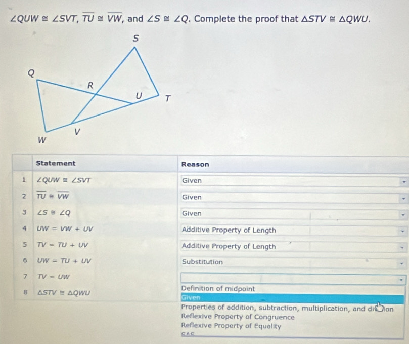 ∠ QUW≌ ∠ SVT, overline TU≌ overline VW , and ∠ S≌ ∠ Q. Complete the proof that △ STV≌ △ QWU. 
Statement Reason 
1 ∠ QUW≌ ∠ SVT Given 
2 overline TU≌ overline VW Given 
3 ∠ S≌ ∠ Q Given 
4 UW=VW+UV Additive Property of Length 
5 TV=TU+UV Additive Property of Length 
6 UW=TU+UV Substitution 
7 TV=UW
8 △ STV≌ △ QWU
Definition of midpoint 
Given 
Properties of addition, subtraction, multiplication, and divion 
Reflexive Property of Congruence 
Reflexive Property of Equality 
SAC