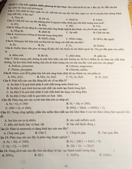 PHẢN I. Câu trắc nghiệm nhiều phương án lựa chọn. Học sinh trả lời từ câu 1 đến câu 18. Mỗi câu hỏi
học sinh chỉ chọn một phương ản
Câu 1: Khi nhiệt kể thủy ngân vỡ, rắc chất bột nào sau đây lên thủy ngân rơi vãi sẽ chuyển hóa chúng thành
hợp chất bền, ít độc hại?
A. Than đá. B. Đá vôi. C. Muối ăn. D. Sulfur.
Câu 2: Chất khí nào sau đây không phải là nguyên nhân chính gây nên hiện tượng mưa acid?
A. SO_2 B. NO_2. C. NO. D. CO_2.
Câu 3: Hằng số cân bằng Kc của một phản ứng thuận nghịch phụ thuộc vào yếu tố nào sau đây?
A. Nồng độ. B. nhiệt độ C. Áp suất. D. Chất xúc tác.
Câu 4. Aluminium không bị hòa tan trong dung dịch loāng D. HNO_3 dặc nguội
A. HCl B. H_2SO_4 loāng C. HNO_3
Câu 5: Nitrogen thể hiện tính oxi hóa khi tác dụng với chất nào sau đây?
A. H_2. B. O_2. C. F_2. D. H_2SO_4
Câu 6: Sulfur được dân gian sử dụng để pha chế vào thuốc trị các bệnh ngoài da. Tên gọi dân gian của sulfur
là
A. diêm sinh. B. đá vôi C. phèn chua. D. giắm ăn.
Câu 7: Hiện tượng phủ dưỡng là một biểu hiện của môi trường ao, hồ bị ô nhiễm do dư thừa các chất dinh
dưỡng, Sự due thừa dinh dưỡng chủ yểu do hàm lượng các ion nào sau dây vượt quả mức cho phép?
A. Sodium, potassium. B. Calcium, magnesium.
  
C. Nitrate, phosphate. D. Chloride, sulfate.
Cầu 8: Nitric acid dễ bị phân hủy bởi ánh sáng hoặc nhiệt độ tạo thành các sản phẩm là
A. NO_2,H_2O. B. NO_2,O_2,H_2O. C. N_2,O_2,H_2O. D. N_2.H_2O.
Câu 9: Phát biểu nào sau đây đúng khi nói về sự điện li?
A. Sự điện li là quá trình phân li một chất trong nước thành ion.
B. Sự điện li quá trình hoả tan một chất vào nước tạo thành dung dịch
C. Sự điện lì là quá trình phân li một chất dưới tác dụng của dòng điện
D. Sự điện li thực chất là quá trình oxi hoá - khử.
Cầâu 10: Phản ứng nào xảy ra khi trên bầu trời có chớp sét
A. N_2+O_2leftharpoons 2NO B. N_2+3H_2leftharpoons 2NH_3
C. 2NO+O_2leftharpoons 2NO_2 D. 4NO_2+2H_2Oto 4HNO_3+O_2
Câu 11: Trong công nghiệp, phần lớn sulfur đơn chất sau khi khai thác ở các mỏ được dùng làm nguyên liệu
đề
A. lưu hóa cao su tự nhiên. B. sản xuất sulfuric acid.
C. điều chế thuốc bảo vệ thực vật. D. bào chế thuốc đông y.
Câu 12: Phân tử ammonia có dạng hình học nào sau đây?
A. Chóp tam giác. B. Chữ T. C. Chóp tứ giác. D. Tam giác đều.
Câu 13: Phản ứng nào sau đây là phản ứng thuận nghịch ?
A. N_2+3H_2leftharpoons 2NH_3. B. Fe+2HClto FeCl_2+H_2.
C. H_2+Cl_2to 2HCl. D. 2H_2+O_2to 2H_2O.
ầu 14: Dung dịch nào sau đây hòa tan được lá bạc. tạo thành muối tương ứng.
A. HNO_3. B. HCl. C. H_3PO_4. D. H_2SO_4.
13