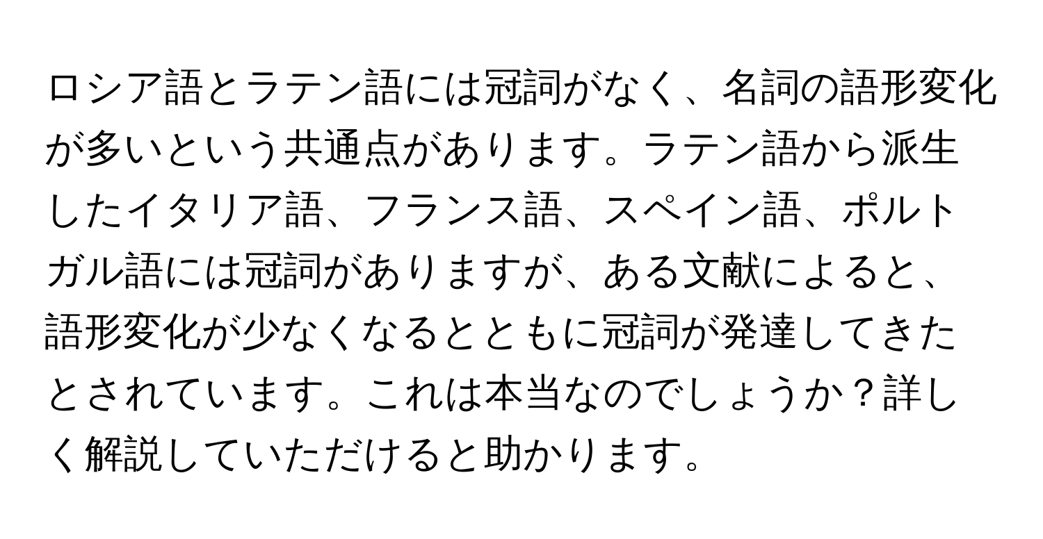 ロシア語とラテン語には冠詞がなく、名詞の語形変化が多いという共通点があります。ラテン語から派生したイタリア語、フランス語、スペイン語、ポルトガル語には冠詞がありますが、ある文献によると、語形変化が少なくなるとともに冠詞が発達してきたとされています。これは本当なのでしょうか？詳しく解説していただけると助かります。