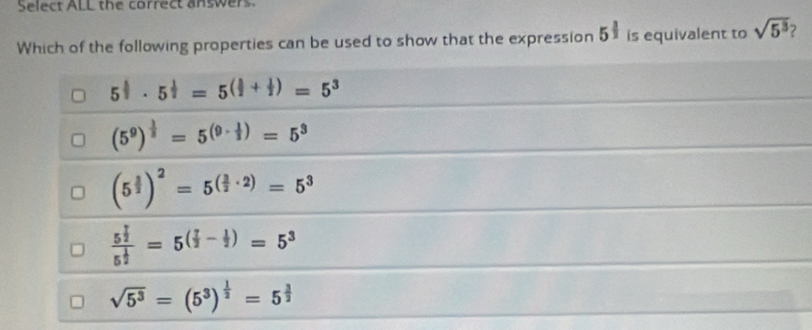 Select ALL the correct answers.
Which of the following properties can be used to show that the expression 5^(frac 1)2 is equivalent to sqrt(5^3) 2
5^(frac 1)2· 5^(frac 1)2=5^((frac 1)2+ 1/2 )=5^3
(5^9)^ 1/3 =5^((9· frac 1)3)=5^3
(5^(frac 3)2)^2=5^((frac 3)2· 2)=5^3
frac 5^(frac 7)25^(frac 1)2=5^((frac 7)2- 1/2 )=5^3
sqrt(5^3)=(5^3)^ 1/2 =5^(frac 3)2