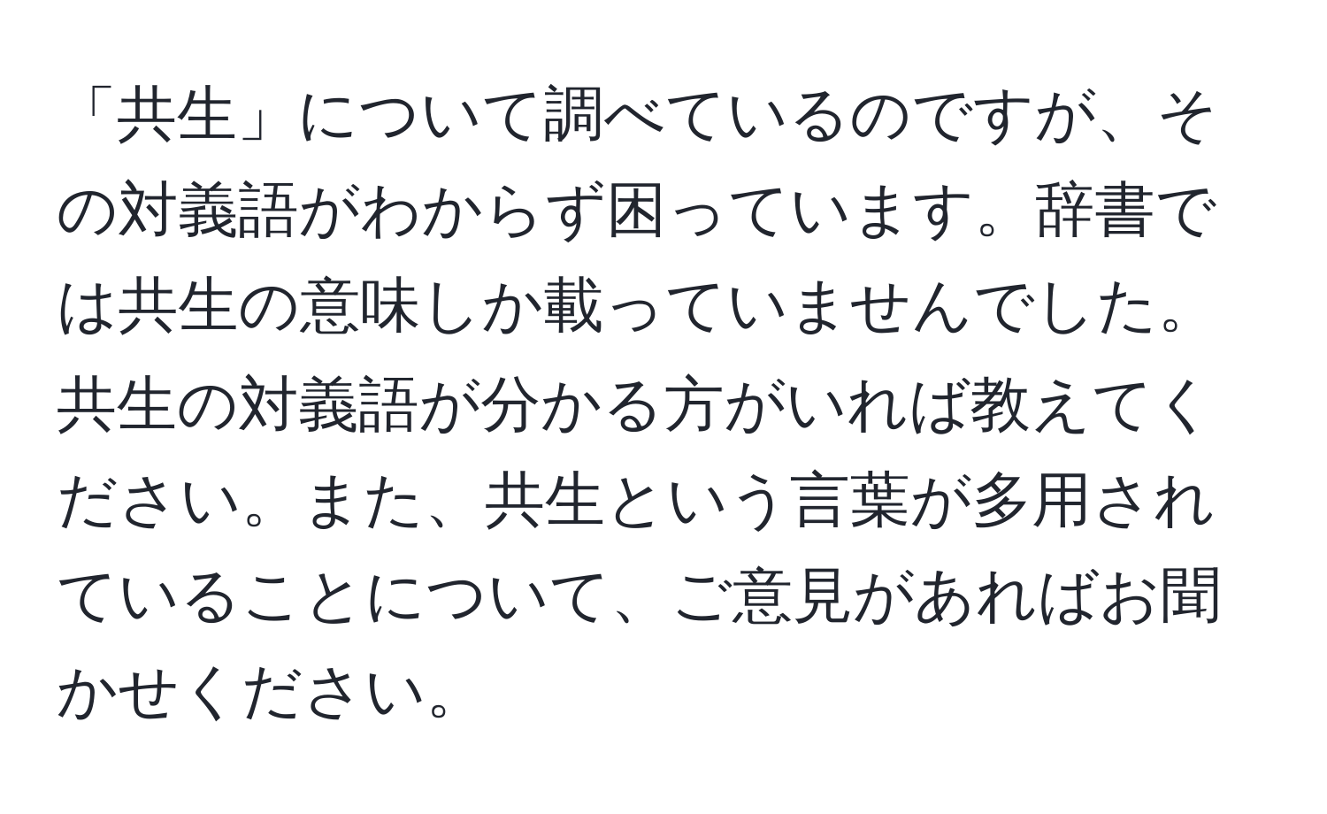 「共生」について調べているのですが、その対義語がわからず困っています。辞書では共生の意味しか載っていませんでした。共生の対義語が分かる方がいれば教えてください。また、共生という言葉が多用されていることについて、ご意見があればお聞かせください。