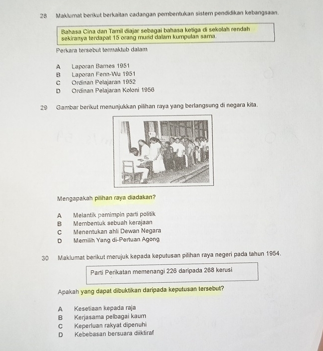 Maklumat berikut berkaitan cadangan pembentukan sistem pendidikan kebangsaan.
Bahasa Cina dan Tamil diajar sebagai bahasa ketiga di sekolah rendah
sekiranya terdapat 15 orang murid dalam kumpulan sama.
Perkara tersebut termaktub dalam
A Laporan Barnes 1951
B Laporan Fenn-Wu 1951
C Ordinan Pelajaran 1952
D Ordinan Pelajaran Koloni 1956
29 Gambar berikut menunjukkan pilihan raya yang berlangsung di negara kita.
Mengapakah pilihan raya diadakan?
A Melantik pemimpin parti politik
B Membentuk sebuah kerajaan
C Menentukan ahli Dewan Negara
D Memilih Yang di-Pertuan Agong
30 Maklumat berikut merujuk kepada keputusan pilihan raya negeri pada tahun 1954.
Parti Perikatan memenangi 226 daripada 268 kerusi
Apakah yang dapat dibuktikan daripada keputusan tersebut?
A Kesetiaan kepada raja
B Kerjasama pelbagai kaum
C Keperluan rakyat dipenuhi
D Kebebasan bersuara diiktiraf