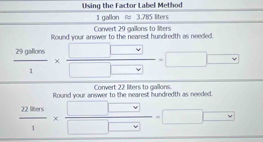 Using the Factor Label Method^(a^-)^-) □  1 gallon approx 3.785 liters
Convert 29 gallons to liters
Round your answer to the nearest hundredth as needed.
 29gallons/1 *  □ □ /□ □  =□ □ vee  
Convert 22 liters to gallons. 
Round your answer to the nearest hundredth as needed.
 22lless/1 *  □ □ /□ □  =□ □