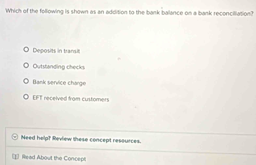 Which of the following is shown as an addition to the bank balance on a bank reconciliation?
Deposits in transit
Outstanding checks
Bank service charge
EFT received from customers
Need help? Review these concept resources.
Read About the Concept