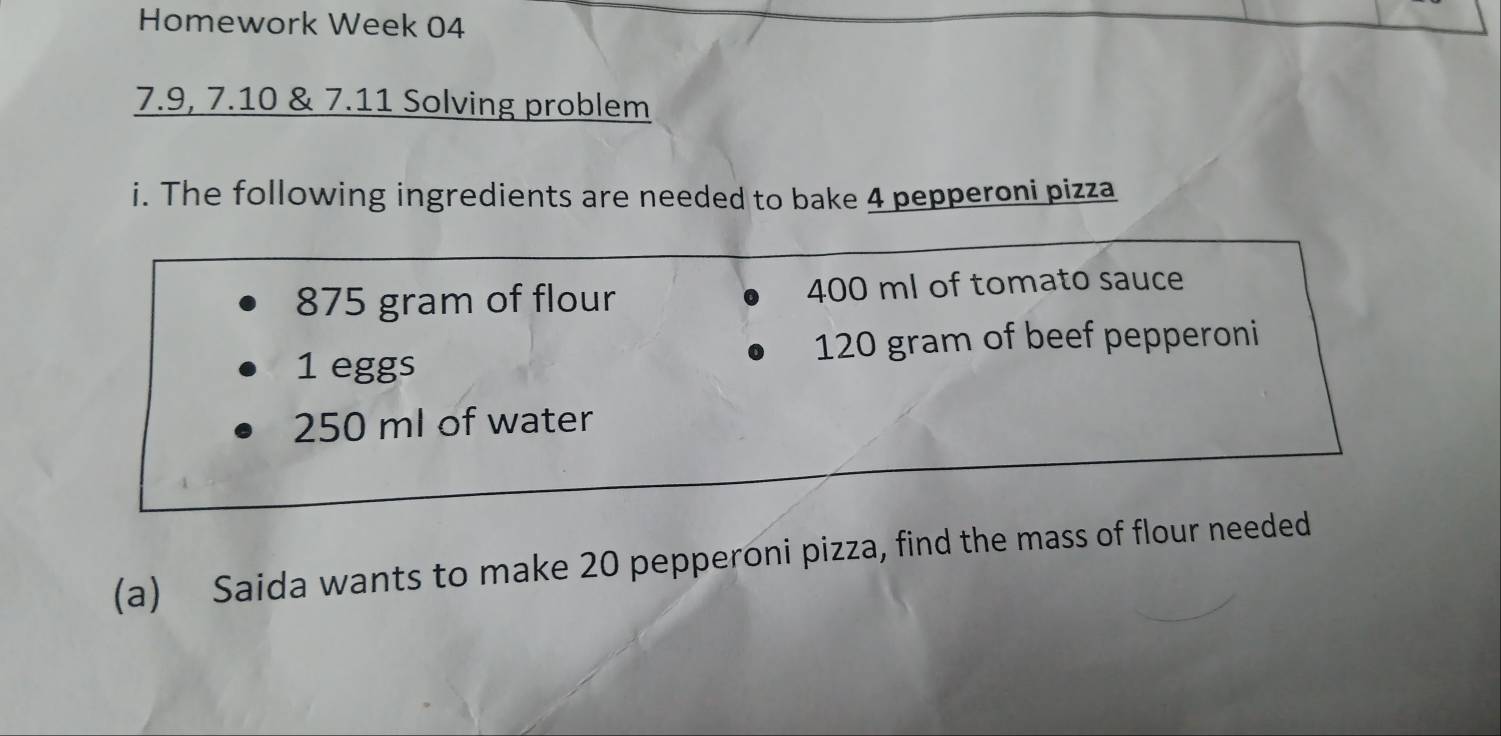 Homework Week 04 
7.9, 7.10 & 7.11 Solving problem 
i. The following ingredients are needed to bake 4 pepperoni pizza
875 gram of flour 400 ml of tomato sauce
1 eggs 120 gram of beef pepperoni
250 ml of water 
(a) Saida wants to make 20 pepperoni pizza, find the mass of flour needed