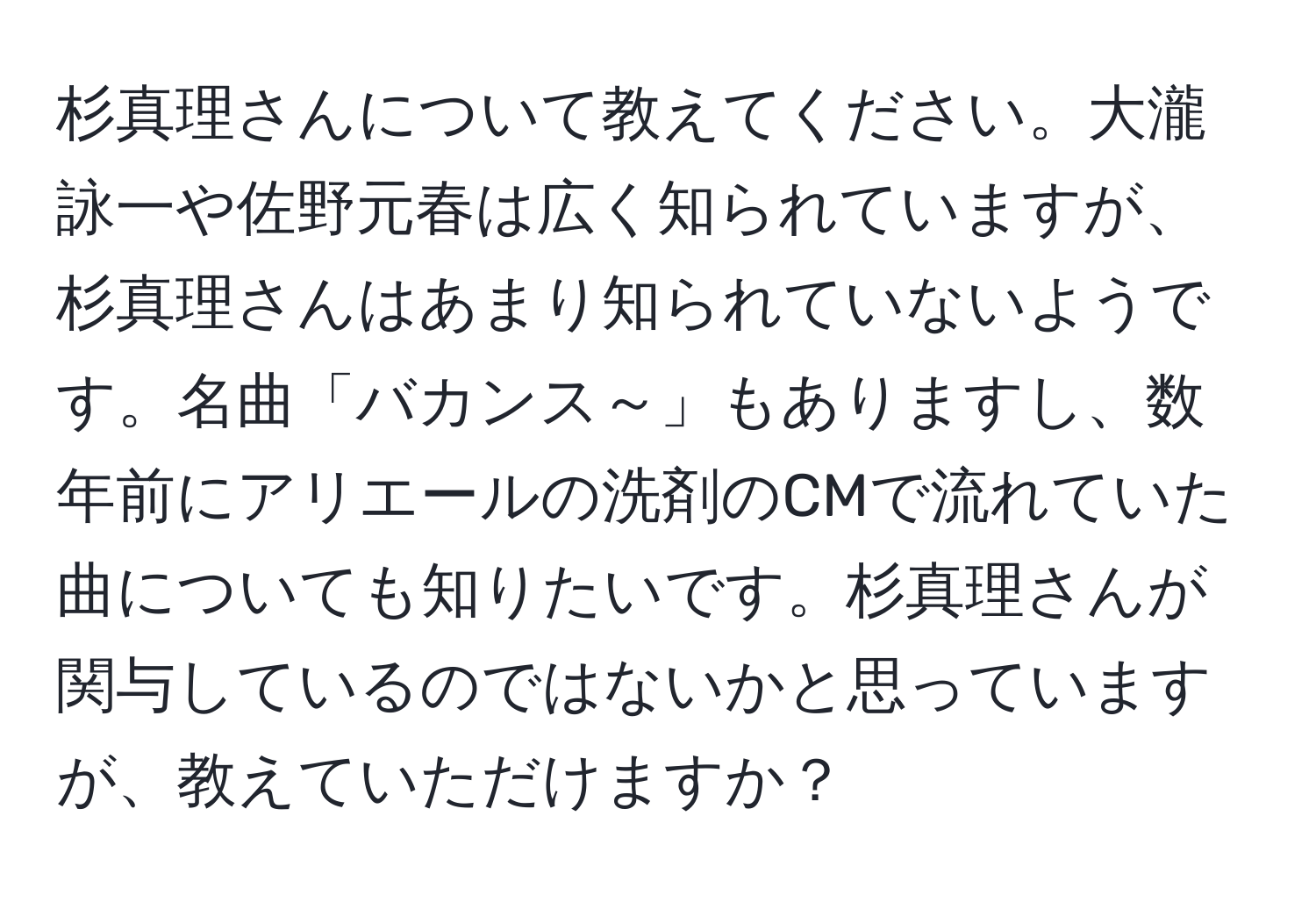 杉真理さんについて教えてください。大瀧詠一や佐野元春は広く知られていますが、杉真理さんはあまり知られていないようです。名曲「バカンス～」もありますし、数年前にアリエールの洗剤のCMで流れていた曲についても知りたいです。杉真理さんが関与しているのではないかと思っていますが、教えていただけますか？