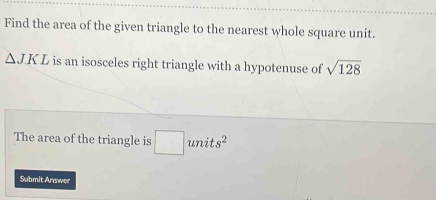 Find the area of the given triangle to the nearest whole square unit.
△ JKL is an isosceles right triangle with a hypotenuse of sqrt(128)
The area of the triangle is □ unit s^2
Submit Answer