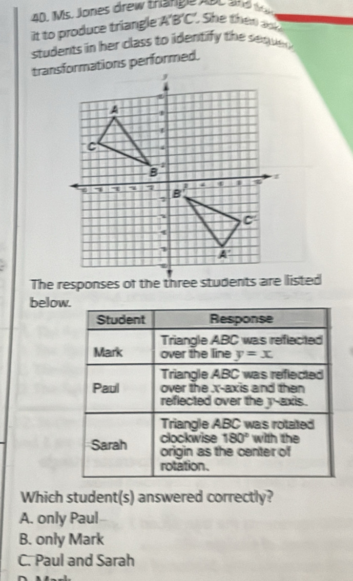 Ms. Jones drew thange noo and wo 
it to produce triangle . A'B'C : She thên a 
students in her class to identify the sequ 
transformations performed.
below.
Student Response
Triangle ABC was reflected
Mark over the line y=x
Triangle ABC was reflected
Paul over the x-axis and then
reflected over the y-axis.
Triangle ABC was rotated
Sarah clockwise 180° with the
origin as the center of
rotation.
Which student(s) answered correctly?
A. only Paul
B. only Mark
C. Paul and Sarah