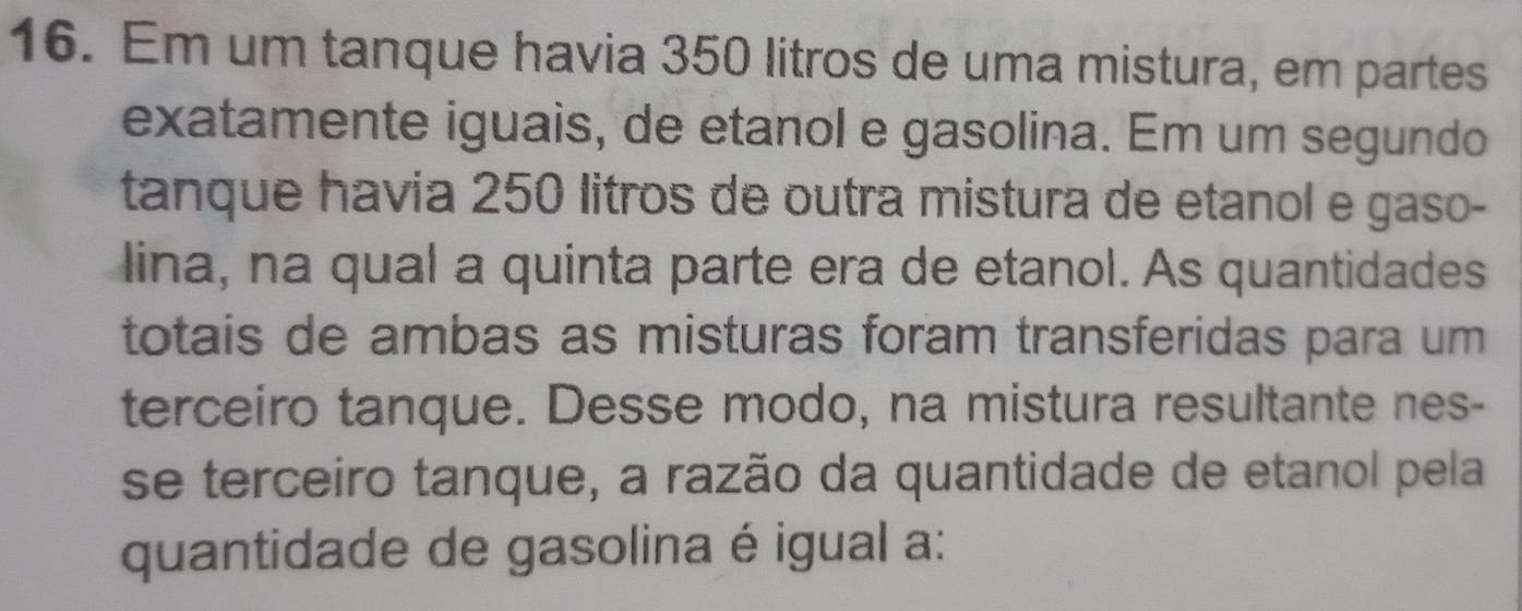 Em um tanque havia 350 litros de uma mistura, em partes 
exatamente iguais, de etanol e gasolina. Em um segundo 
tanque havia 250 litros de outra mistura de etanol e gaso- 
lina, na qual a quinta parte era de etanol. As quantidades 
totais de ambas as misturas foram transferidas para um 
terceiro tanque. Desse modo, na mistura resultante nes- 
se terceiro tanque, a razão da quantidade de etanol pela 
quantidade de gasolina é igual a: