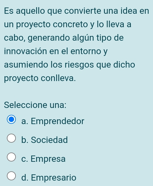 Es aquello que convierte una idea en
un proyecto concreto y lo Ileva a
cabo, generando algún tipo de
innovación en el entorno y
asumiendo los riesgos que dicho
proyecto conlleva.
Seleccione una:
a. Emprendedor
b. Sociedad
c. Empresa
d. Empresario