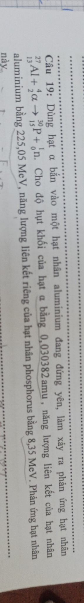 Dùng hạt α bắn vào một hạt nhân aluminium đang đứng yên, làm xảy ra phản ứng hạt nhân
_(13)^(27)Al+_2^4alpha to _(15)^(30)P+_0^1n 2. Cho độ hụt khối của hạt α bằng 0,030382amu, năng lượng liên kết của hạt nhân 
aluminium bằng 225,05 MeV, năng lượng liên kết riêng của hạt nhân phosphorus bằng 8,35 MeV. Phản ứng hạt nhân 
này