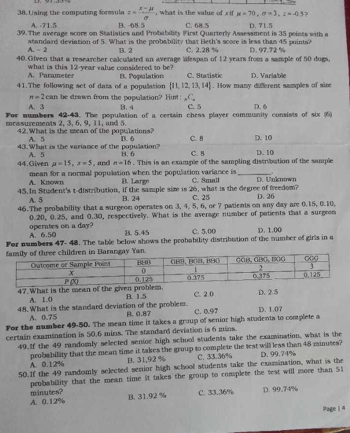 Using the computing formula z= (x-mu )/sigma   , what is the value of xif mu =70,sigma =3,z=-0.5 ?
A. -71.5 B. -68.5 C. 68.5 D. 71.5
39.The average score on Statistics and Probability First Quarterly Assessment is 35 points with a
standard deviation of 5. What is the probability that Beth's score is less than 45 points?
A. - 2 B. 2 C. 2.28 % D. 97.72 %
40. Given that a researcher calculated an average lifespan of 12 years from a sample of 50 dogs.
what is this 12-year value considered to be?
A. Parameter B. Population C. Statistic D. Variable
41.The following set of data of a population  11,12,13,14. How many different samples of size
n=2can be drawn from the population? Hist _NC_n
A. 3 B. 4 C. 5 D. 6
For numbers 42-43. The population of a certain chess player community consists of six (6)
mcasurements 2, 3, 6, 9, 11, and 5.
42.What is the mean of the populations?
A. 5 B. 6 C. 8 D. 10
43.What is the variance of the population?
A. 5 B. 6 C. 8 D. 10
44.Given mu =15,s=5 , and n=16. This is an example of the sampling distribution of the sample
mean for a normal population when the population variance is_
A. Known B. Large C. Small D. Unknown
45. In Student's t-distribution, if the sample size is 26, what is the degree of freedom?
A. 5 B. 24 C. 25 D. 26
46.The probability that a surgeon operates on 3, 4, 5, 6, or 7 patients on any day are 0.15, 0.10,
0.20, 0.25, and 0.30, respectively. What is the average number of patients that a surgeon
operates on a day?
A. 6.50 B. 5.45 C. 5.00 D. 1.00
For numbers 47- 48. The table below shows the probability distribution of the number of girls in a
47.What is the mean of the given pr C. 2.0 D. 2.5
A. 1.0 B. 1.5
48. What is the standard deviation of the problem.
A. 0.75 B. 0.87 C. 0.97 D. 1.07
For the number 49-50. The mean time it takes a group of senior high students to complete a
certain examination is 50.6 mins. The standard deviation is 6 mins.
49. If the 49 randomly selected senior high school students take the examination, what is the
probability that the mean time it takes the group to complete the test will less than 48 minutes?
A. 0.12% B. 31,92 % C. 33.36% D. 99.74%
50.If the 49 randomly selected senior high school students take the examination, what is the
probability that the mean time it takes the group to complete the test will more than 51
minutes? C. 33.36% D. 99.74%
A. 0.12% B. 31.92 %
Page | 4