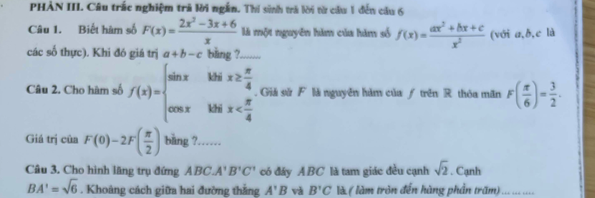 PHÀN III Câu trắc nghiệm trả lời ngắn. Thí sinh trả lời từ cầu 1 đến cầu 6 
Câu 1. Biết hàm số F(x)= (2x^2-3x+6)/x  là một nguyên hăm của hăm số f(x)= (ax^2+bx+c)/x^2  (với a, b, c là 
các số thực). Khi đó giá trị a+b-c băng ?....... 
Câu 2. Cho hàm số f(x)=beginarrayl sin xibix≥  π /4  cos xibix Giả sử F là nguyên hàm của / trên R thóa mãn F( π /6 )= 3/2 . 
Giá trị của F(0)-2F( π /2 ) bǎng ?…… 
Câu 3. Cho hình lãng trụ đứng ABC.A'B'C' có đáy ABC là tam giác đều cạnh sqrt(2). Cạnh
BA'=sqrt(6). Khoảng cách giữa hai đường thắng A'B và B'C là ( làm tròn đến hàng phần tr ) ... ... ....