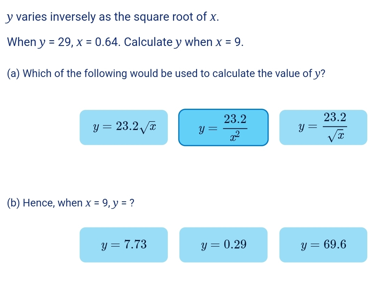 y varies inversely as the square root of x.
When y=29, x=0.64. Calculate y when x=9. 
(a) Which of the following would be used to calculate the value of y?
y=23.2sqrt(x)
y= (23.2)/x^2 
y= (23.2)/sqrt(x) 
(b) Hence, when x=9, y= ?
y=7.73
y=0.29
y=69.6