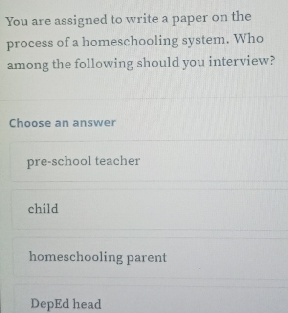 You are assigned to write a paper on the
process of a homeschooling system. Who
among the following should you interview?
Choose an answer
pre-school teacher
child
homeschooling parent
DepEd head