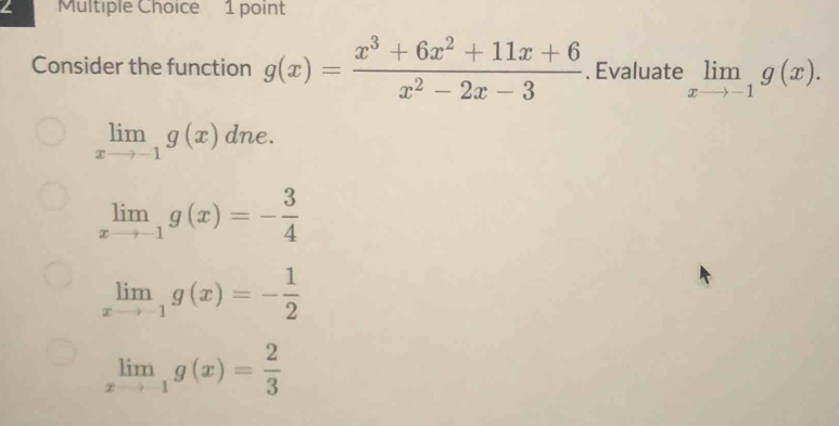 Consider the function g(x)= (x^3+6x^2+11x+6)/x^2-2x-3 . Evaluate limlimits _xto -1g(x).
limlimits _xto -1g(x) dne.
limlimits _xto -1g(x)=- 3/4 
limlimits _xto -1g(x)=- 1/2 
limlimits _xto -1g(x)= 2/3 