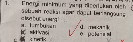 Energi minimum yang diperlukan oleh
sebuah reaksi agar dapat berlangsung
disebut energi ....
a. tumbukan d. mekanik
A aktivasi e. potensial
kinetik