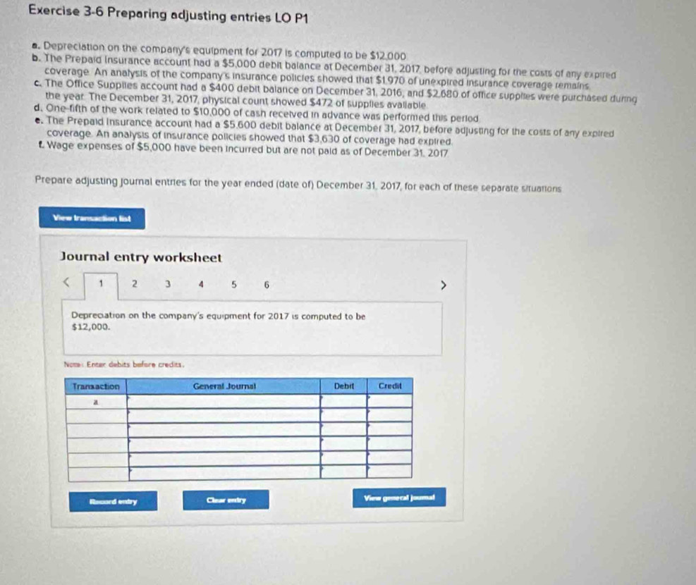 Preparing adjusting entries LO P1 
a. Depreciation on the company's equipment for 2017 is computed to be $12,000
b. The Prepaid insurance account had a $5,000 debit balance at December 31, 2017, before adjusting for the costs of any expired 
coverage. An analysis of the company's insurance policies showed that $1.970 of unexpired insurance coverage remains 
c. The Office Supplies account had a $400 debit balance on December 31, 2016, and $2,680 of office supplies were purchased during 
the year. The December 31, 2017, physical count showed $472 of supplies avaliable. 
d. One-fifth of the work related to $10,000 of cash received in advance was performed this perlod 
e. The Prepaid insurance account had a $5.600 debit balance at December 31, 2017, before adjusting for the costs of any expired 
coverage. An analysis of insurance policies showed that $3,630 of coverage had expired. 
Wage expenses of $5,000 have been incurred but are not paid as of December 31, 2017 
Prepare adjusting journal entries for the year ended (date of) December 31, 2017, for each of these separate situations 
View transaction list 
Journal entry worksheet 
< <tex>1 2 3 4 5 6 
Depreciation on the company's equipment for 2017 is computed to be
$12,000. 
Nome: Enter debits before credits. 
Record entry Clear entry View genecal journal