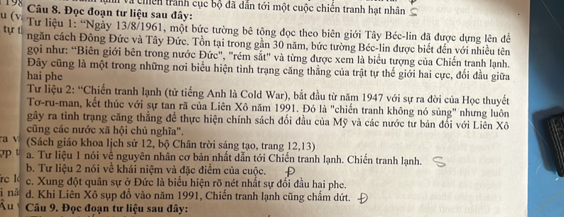 và chền tranh cục bộ đã dẫn tới một cuộc chiến tranh hạt nhân
198  Câu 8. Đọc đoạn tư liệu sau đây:
T u (V Tư liệu 1: ''Ngày 13/8/1961, một bức tường bê tông đọc theo biên giới Tây Béc-lin đã được dựng lên đề tựr tì ngăn cách Đông Đức và Tây Đức. Tồn tại trong gần 30 năm, bức tường Béc-lin được biết đến với nhiều tên
gọi như: “Biên giới bên trong nước Đức", "rém sắt" và từng được xem là biểu tượng của Chiến tranh lạnh.
Đây cũng là một trong những nơi biểu hiện tình trạng căng thẳng của trật tự thế giới hai cực, đối đầu giữa
hai phe
Tư liệu 2: “Chiến tranh lạnh (tử tiếng Anh là Cold War), bắt đầu từ năm 1947 với sự ra đời của Học thuyết
Tơ-ru-man, kết thúc với sự tan rã của Liên Xô năm 1991. Đó là "chiến tranh không nó sủng" nhưng luôn
gây ra tình trạng căng thẳng đề thực hiện chính sách đối đầu của Mỹ và các nước tư bản đổi với Liên Xô
cũng các nước xã hội chủ nghĩa".
ra v (Sách giáo khoa lịch sử 12, bộ Chân trời sáng tạo, trang 12,13)
a. Tư liệu 1 nói về nguyên nhân cơ bản nhất dẫn tới Chiến tranh lạnh. Chiến tranh lạnh.
b. Tư liệu 2 nói về khái niệm và đặc điểm của cuộc.
re l c. Xung đột quân sự ở Đức là biểu hiện rõ nét nhất sự đổi đầu hai phe.
i nă d. Khi Liên Xô sụp đồ vào năm 1991, Chiến tranh lạnh cũng chấm dứt.
Ấu  Câu 9. Đọc đoạn tư liệu sau đây: