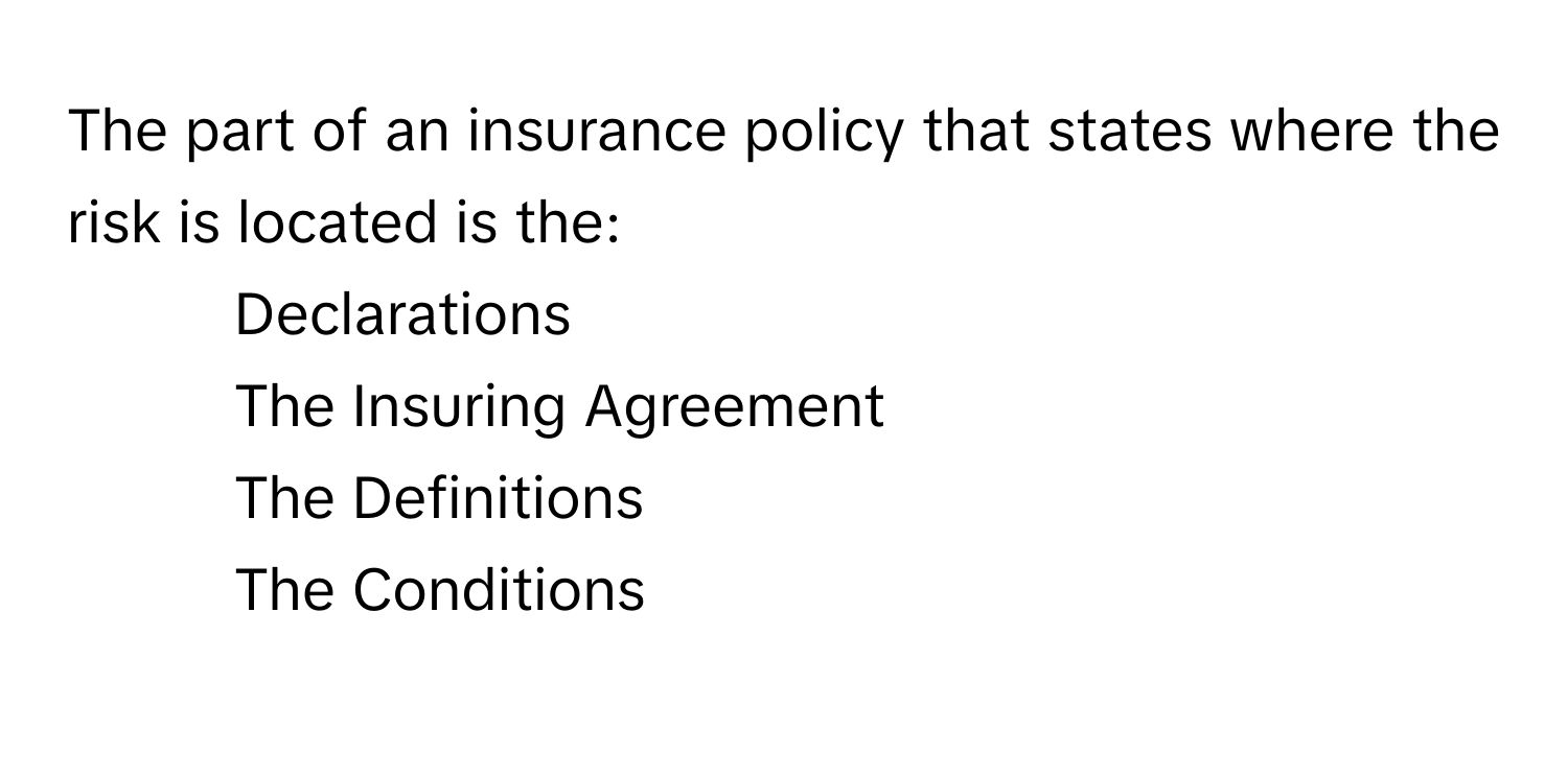 The part of an insurance policy that states where the risk is located is the:

1) Declarations 
2) The Insuring Agreement 
3) The Definitions 
4) The Conditions