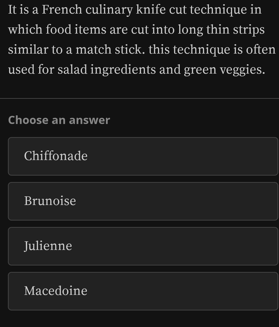 It is a French culinary knife cut technique in
which food items are cut into long thin strips
similar to a match stick. this technique is often
used for salad ingredients and green veggies.
Choose an answer
Chiffonade
Brunoise
Julienne
Macedoine