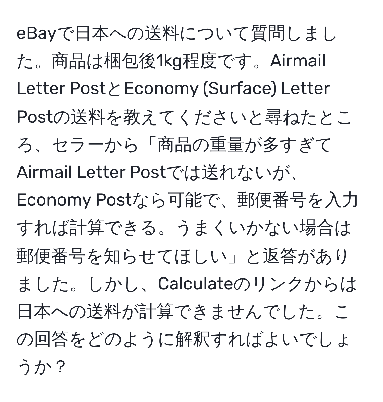 eBayで日本への送料について質問しました。商品は梱包後1kg程度です。Airmail Letter PostとEconomy (Surface) Letter Postの送料を教えてくださいと尋ねたところ、セラーから「商品の重量が多すぎてAirmail Letter Postでは送れないが、Economy Postなら可能で、郵便番号を入力すれば計算できる。うまくいかない場合は郵便番号を知らせてほしい」と返答がありました。しかし、Calculateのリンクからは日本への送料が計算できませんでした。この回答をどのように解釈すればよいでしょうか？