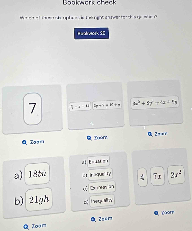 Bookwork check
Which of these six options is the right answer for this question?
Bookwork 2E
7
 w/3 +z=14 3y+2=10+y 3x^2+8y^2+4x+9y
Zoom
Zoom Zoom
a) Equation
a) 18tu b) Inequality 4 7x 2x^2
c) Expression
b) 21gh d) Inequality
Zoom
Zoom
Zoom