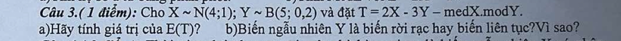 Câu 3.(1 điểm): Cho Xsim N(4;1); Ysim B(5;0,2) và đặt T=2X-3Y-medX.modY. 
a)Hãy tính giá trị của E(T) b)Biến ngẫu nhiên Y là biến rời rạc hay biến liên tục?Vì sao?