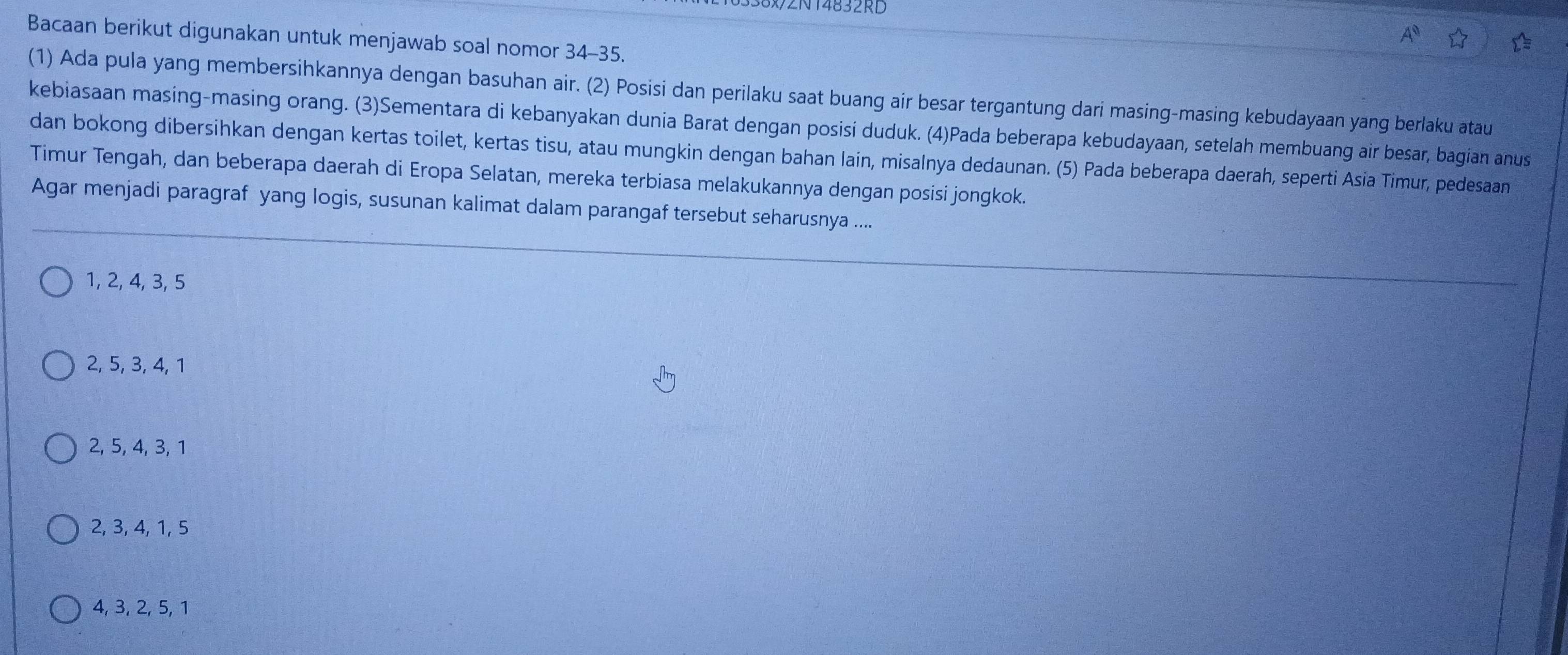 N14832RD
Bacaan berikut digunakan untuk menjawab soal nomor 34-35.
(1) Ada pula yang membersihkannya dengan basuhan air. (2) Posisi dan perilaku saat buang air besar tergantung dari masing-masing kebudayaan yang berlaku atau
kebiasaan masing-masing orang. (3)Sementara di kebanyakan dunia Barat dengan posisi duduk. (4)Pada beberapa kebudayaan, setelah membuang air besar, bagian anus
dan bokong dibersihkan dengan kertas toilet, kertas tisu, atau mungkin dengan bahan lain, misalnya dedaunan. (5) Pada beberapa daerah, seperti Asia Timur, pedesaan
Timur Tengah, dan beberapa daerah di Eropa Selatan, mereka terbiasa melakukannya dengan posisi jongkok.
Agar menjadi paragraf yang logis, susunan kalimat dalam parangaf tersebut seharusnya ....
1, 2, 4, 3, 5
2, 5, 3, 4, 1
2, 5, 4, 3, 1
2, 3, 4, 1, 5
4, 3, 2, 5, 1