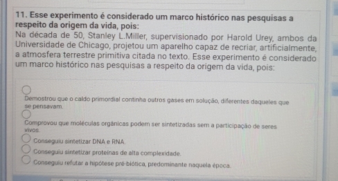 Esse experimento é considerado um marco histórico nas pesquisas a
respeito da origem da vida, pois:
Na década de 50, Stanley L.Miller, supervisionado por Harold Urey, ambos da
Universidade de Chicago, projetou um aparelho capaz de recriar, artificialmente,
a atmosfera terrestre primitiva citada no texto. Esse experimento é considerado
um marco histórico nas pesquisas a respeito da origem da vida, pois:
Demostrou que o caldo primordial continha outros gases em solução, diferentes daqueles que
se pensavam.
Comprovou que moléculas orgânicas podem ser sintetizadas sem a participação de seres
vivos
Conseguiu sintetizar DNA e RNA
Conseguiu sintetizar proteínas de alta complexidade.
Conseguiu refutar a hipótese pré-biótica, predominante naquela época.