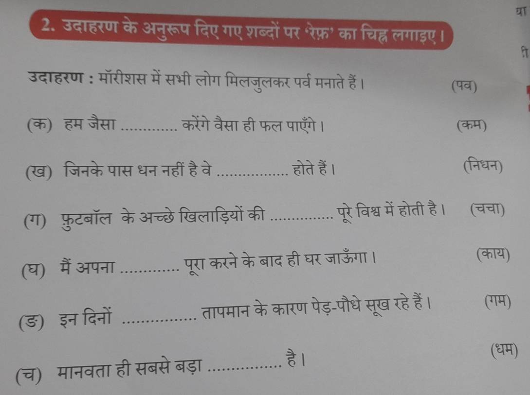 उदाहरण के अनुरूप दिए गए शब्दों पर 'रेफ़' का चिह्न लगाइए। 
उदाहरण : मॉरीशस में सभी लोग मिलजुलकर पर्व मनाते हैं। 
(पव) 
(क) हम जैसा .............. केंगे वैसा ही फल पाएँगे। (कम) 
(ख) जिनके पास धन नहीं है वे _होते हैं। (निधन) 
(ग) फुटबॉल के अच्छे खिलाड़ियों की _पूरे विश्व में होती है। (चचा) 
(घ) मैं अपना ............... परा करने के बाद ही घर जाऊँगा । 
(काय) 
(ङ) इन दिनों ._ तापमान के कारण पेड़-पौधे सूख रहे हैं। 

(गम) 
(च) मानवता ही सबसे बड़ा_ 
है । 
(धम)