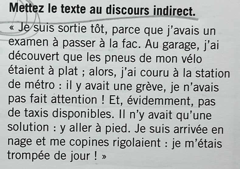 Mettez le texte au discours indirect. 
« Je suis sortie tôt, parce que j'avais un 
examen à passer à la fac. Au garage, j'ai 
découvert que les pneus de mon vélo 
étaient à plat ; alors, j'ai couru à la station 
de métro : il y avait une grève, je n'avais 
pas fait attention ! Et, évidemment, pas 
de taxis disponibles. Il n'y avait qu'une 
solution : y aller à pied. Je suis arrivée en 
nage et me copines rigolaient : je m'étais 
trompée de jour ! »