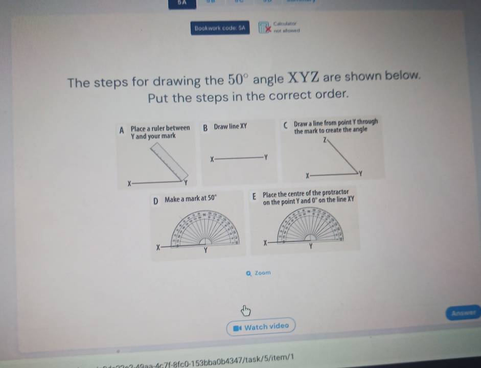 A
Bookwork code: SA not slowed Catoulatoe
The steps for drawing the 50° angle XYZ are shown below.
Put the steps in the correct order.
A Place a ruler between B Draw line XY C Draw a line from point Y through
Y and your mark the mark to create the angle
Z 、
- Y
x Y
γ
D Make a mark at 50° E Place the centre of the protractor
on the point Y and 0° on the line XY
x Y
Q Zoam
Ansear
Watch video
2.49a:4c7f-8fc0-153bba0b4347/task/5/item/1