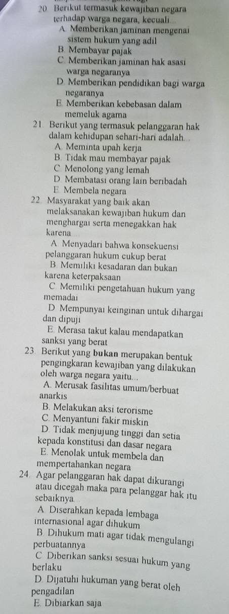 Berikut termasuk kewajiban negara
terhadap warga negara, kecuali
A. Memberikan jaminan mengenai
sistem hukum yang adil
B. Membayar pajak
C. Memberikan jaminan hak asasi
warga negaranya
D. Memberikan pendidikan bagi warga
negaranya
E. Memberikan kebebasan dalam
memeluk agama
21. Berikut yang termasuk pelanggaran hak
dalam kehidupan sehari-hari adalah...
A. Meminta upah kerja
B. Tidak mau membayar pajak
C Menolong yang lemah
D Membatasi orang lain beribadah
E Membela negara
22 Masyarakat yang baik akan
melaksanakan kewajiban hukum dan
menghargaı serta menegakkan hak
karena
A Menyadari bahwa konsekuensi
pelanggaran hukum cukup berat
B. Memılıkı kesadaran dan bukan
karena keterpaksaan
C. Memiliki pengetahuan hukum yang
memadai
D Mempunyai keinginan untuk dihargai
dan dipuji
E Merasa takut kalau mendapatkan
sanksi yang berat
23. Berikut yang bukan merupakan bentuk
pengingkaran kewajiban yang dilakukan
oleh warga negara yaitu...
A. Merusak fasilitas umum/berbuat
anarkis
B. Melakukan aksi terorisme
C. Menyantuni fakir miskin
D. Tidak menjujung tinggi dan setia
kepada konstitusi dan dasar negara
E. Menolak untuk membela dan
mempertahankan negara
24 Agar pelanggaran hak dapat dikurangi
atau dicegah maka para pelanggar hak itu
sebaiknya
A Diserahkan kepada lembaga
internasional agar dihukum
B Dihukum mati agar tidak mengulangi
perbuatannya
C Diberıkan sanksı sesuai hukum yang
berlaku
D. Dijatuhi hukuman yang berat oleh
pengadilan
E. Dibiarkan saja