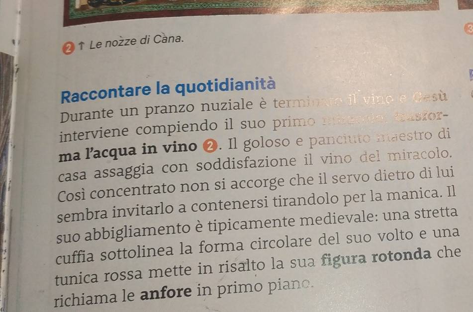 2↑ Le nożze di Cana. 
Raccontare la quotidianità 
Durante un pranzo nuziale è terminaro il vino e Gesù 
interviene compiendo il suo primo minrclo: trasror- 
ma lacqua in vino ❷. Il goloso e panciuto maestro di 
casa assaggia con soddisfazione il vino del miracolo. 
Così concentrato non si accorge che il servo dietro di lui 
sembra invitarlo a contenersi tirandolo per la manica. Il 
suo abbigliamento è tipicamente medievale: una stretta 
( 
cuffia sottolinea la forma circolare del suo volto e una 
tunica rossa mette in risalto la sua figura rotonda che 
richiama le anfore in primo piano.