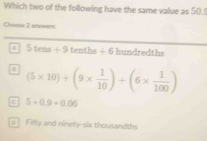 Which two of the following have the same value as 50.
Choose 2 answers:
a 5tens+9 tenths +6 f hundredths
B (5* 10)+(9*  1/10 )+(6*  1/100 )
c 5+0.9+0.06
Fifty and ninety-six thousandths