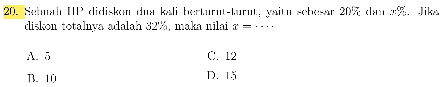 Sebuah HP didiskon dua kali berturut-turut, yaitu sebesar 20% dan x%. Jika
diskon totalnya adalah 32%, maka nilai x=·s
A. 5 C. 12
B. 10
D. 15