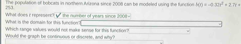 The population of bobcats in northern Arizona since 2008 can be modeled using the function b(t)=-0.32t^2+2.7t+
253. 
What does t represent? the number of years since 2008~ 
What is the domain for this function? 
Which range values would not make sense for this function? 
Would the graph be continuous or discrete, and why?