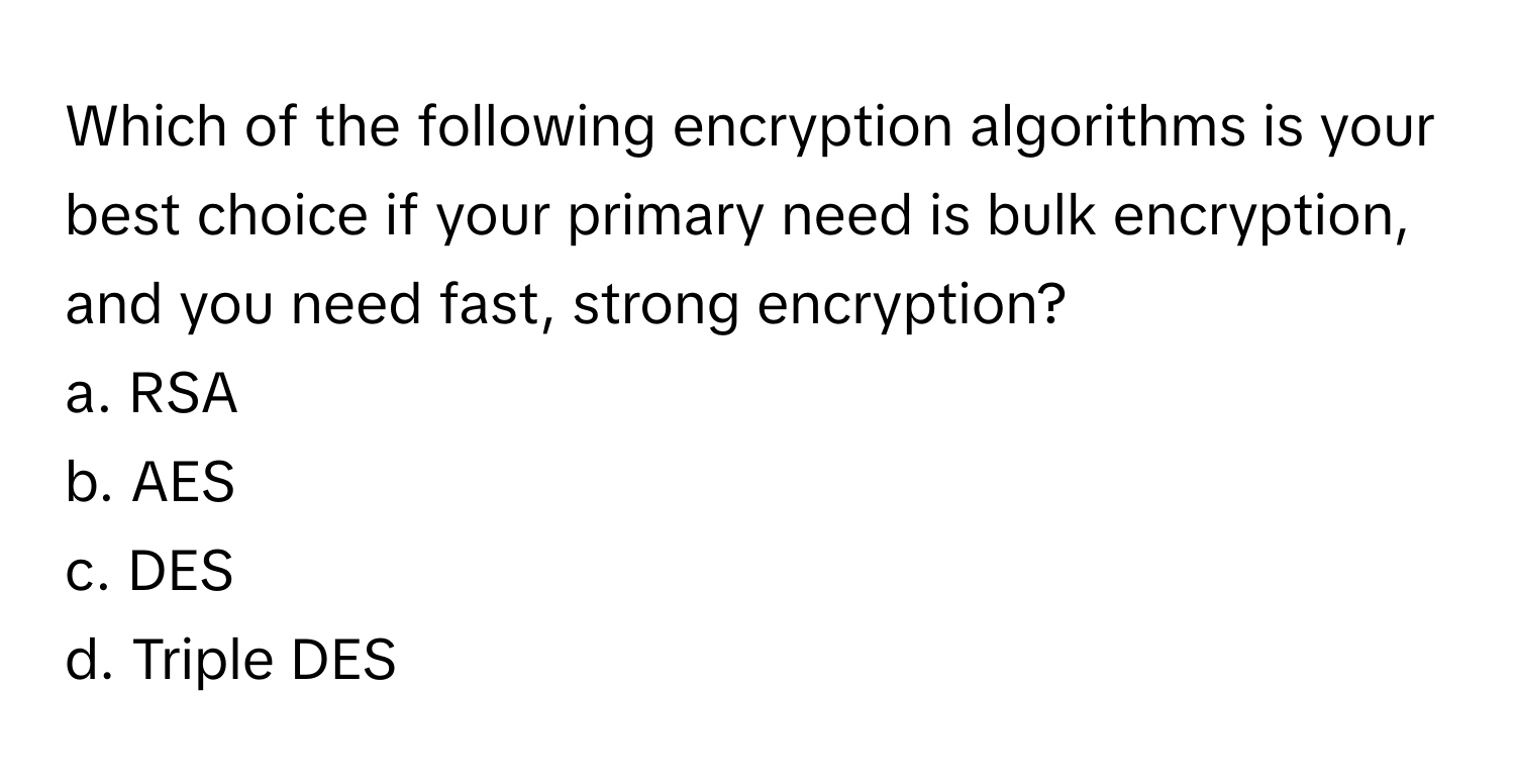 Which of the following encryption algorithms is your best choice if your primary need is bulk encryption, and you need fast, strong encryption? 

a. RSA 
b. AES 
c. DES 
d. Triple DES