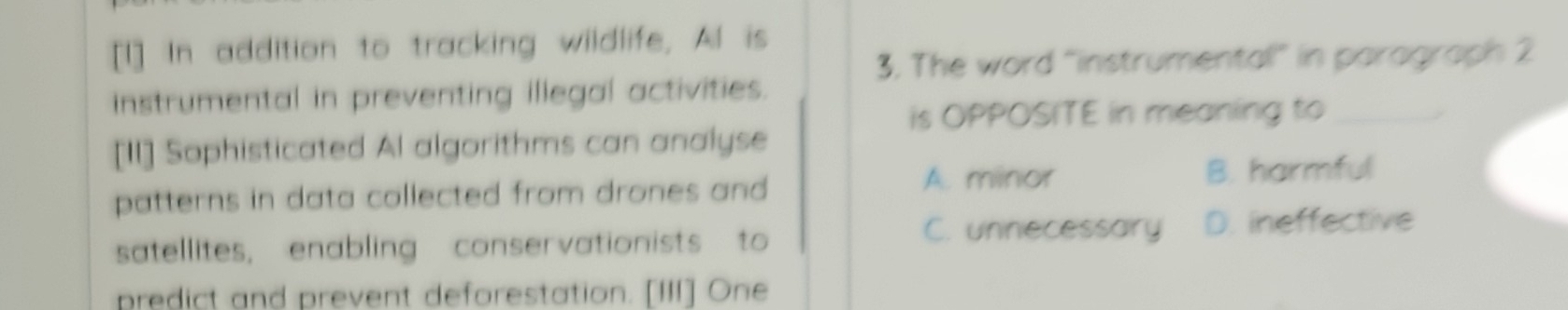 [I] In addition to tracking wildlife, Al is
3. The word “instrumental” in paragraph 2
instrumental in preventing illegal activities.
is OPPOSITE in meaning to_
[II] Sophisticated Al algorithms can analyse
A. minor
patterns in data collected from drones and B. harmful
C. unnecessary D. ineffective
satellites, enabling conservationists to
predict and prevent deforestation. [III] One