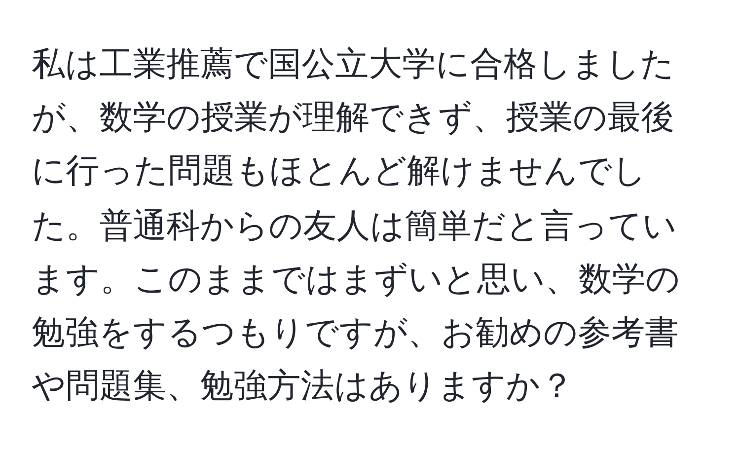 私は工業推薦で国公立大学に合格しましたが、数学の授業が理解できず、授業の最後に行った問題もほとんど解けませんでした。普通科からの友人は簡単だと言っています。このままではまずいと思い、数学の勉強をするつもりですが、お勧めの参考書や問題集、勉強方法はありますか？