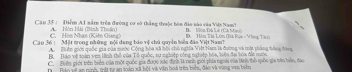 Điểm A1 nằm trên đường cơ sở thẳng thuộc hòn đảo nào của Việt Nam?
A. Hòn Hài (Bình Thuận) B. Hòn Đá Lẻ (Cà Mau)
C. Hòn Nhạn (Kiên Giang) D. Hòn Tài Lớn (Bà Rịa - Vũng Tàu)
Câu 36 : Một trong những nội dung bảo vệ chủ quyền biển đảo Việt Nam?
A. Biên giới quốc gia của nước Cộng hòa xã hội chủ nghĩa Việt Nam là đường và mặt phẳng thằng đứng
B. Bảo vệ toàn vẹn lãnh thổ của Tổ quốc, sự nghiệp công nghiệp hóa, hiện đại hóa đất nước
C. Biên giới trên biển của một quốc gia được xác định là ranh giới phía ngoài của lãnh thổ quốc gia trên biển, đảo
D Bảo vệ an ninh, trất tự an toàn xã hội và văn hoá trên biển, đảo và vùng ven biển