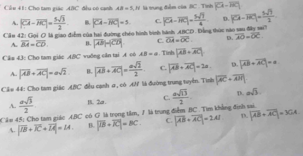 Cầu 41: Cho tam giác ABC đều có cạnh AB=5,H là trung điểm của BC . Tình |overline CA-overline HC|
A. |overline CA-overline HC|= 5sqrt(3)/2 . B. |overline CA-overline HC|=5. C. |overline CA-overline HC|= 5sqrt(7)/4 . D. |overline CA-overline HC|= 5sqrt(7)/2 
Câu 42: Gọi O là giao điểm của hai đường chéo hình bình hành ABCD. Đằng thức nào sau đây sai?
A. overline BA=overline CD. B. |overline AB|=|overline CD|. C. overline OA=overline OC. D. overline AO=overline OC.
Câu 43: Cho tam giác ABC vuông cân tại A có AB=a. Tính |overline AB+overline AC|.
A. |vector AB+vector AC|=asqrt(2). B. |overline AB+overline AC|= asqrt(2)/2 . C. |overline AB+overline AC|=2a. D. |vector AB+vector AC|=a
Câu 44: Cho tam giác ABC đều cạnh a, có AH là đường trung tuyển. Tinh |overline AC+overline AH|.
A.  asqrt(3)/2 . B. 2a. C.  asqrt(13)/2 . D. asqrt(3).
Câu 45: Cho tam giác ABC có G là trọng tâm, / là trung điễm BC . Tìm khẳng định sai.
A. |overline IB+overline IC+overline IA|=IA. B. |overline IB+overline IC|=BC. C. |overline AB+overline AC|=2AI D. |overline AB+overline AC|=3GA.