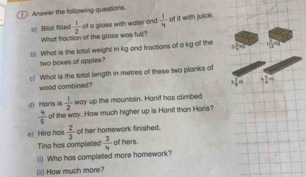 Answer the following questions.
a) Bilal filled  1/2  of a glass with water and  1/4  of it with juice.
What fraction of the glass was full?
b) What is the total weight in kg and fractions of a kg of the 2 3/4 kg 1 7/12 kg
two boxes of apples?
c) What is the total length in metres of these two planks of
wood combined?
3 7/8 m 4 5/6 m
d) Haris is  1/2  way up the mountain. Hanif has climbed
 4/5  of the way. How much higher up is Hanif than Haris?
e) Hira has  2/3  of her homework finished.
Tina has completed  3/4  of hers.
(i) Who has completed more homework?
(ii) How much more?