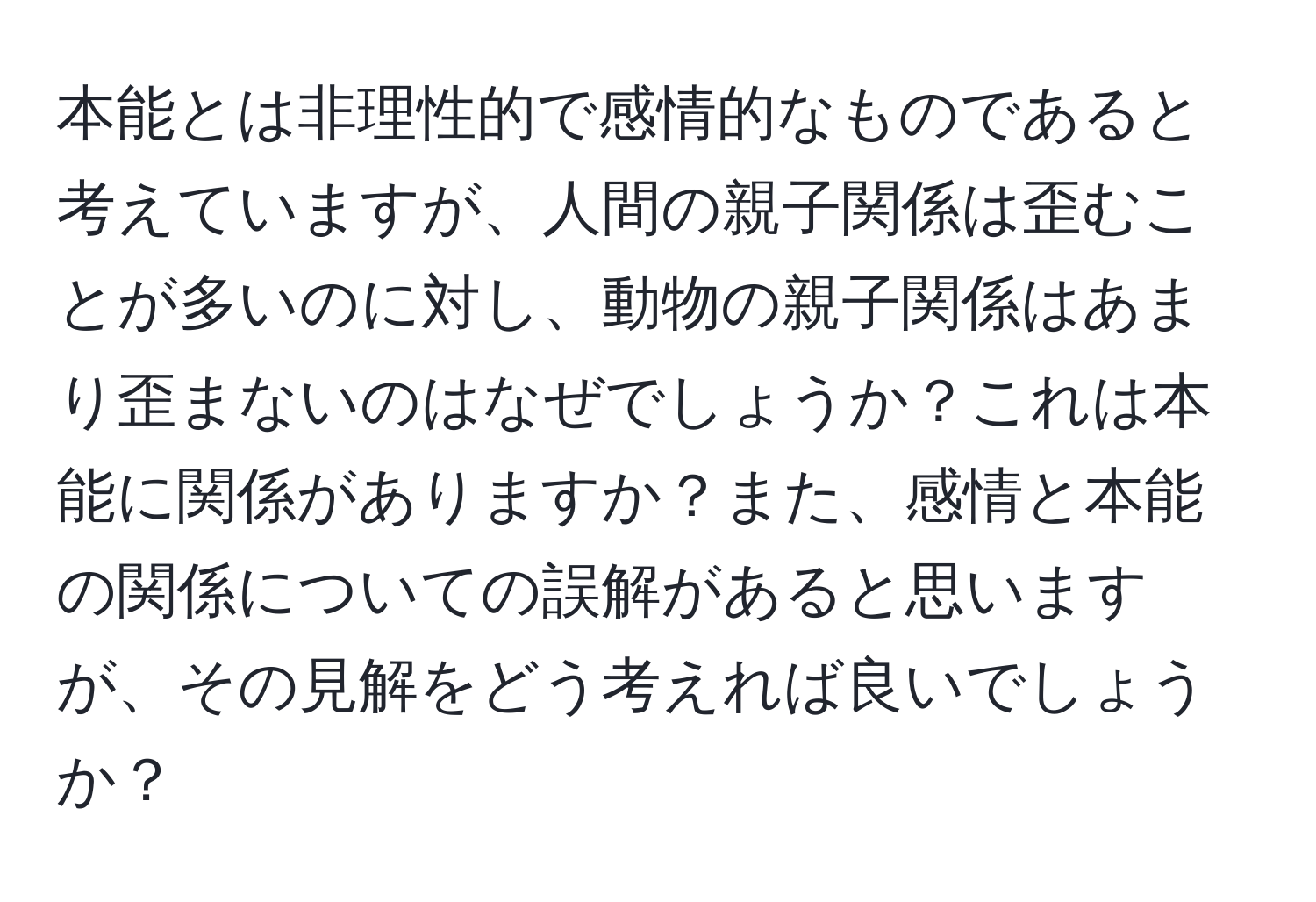 本能とは非理性的で感情的なものであると考えていますが、人間の親子関係は歪むことが多いのに対し、動物の親子関係はあまり歪まないのはなぜでしょうか？これは本能に関係がありますか？また、感情と本能の関係についての誤解があると思いますが、その見解をどう考えれば良いでしょうか？